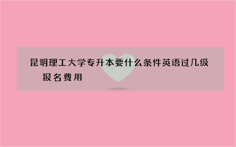 昆明理工大学专升本要什么条件英语过几级 报名费用